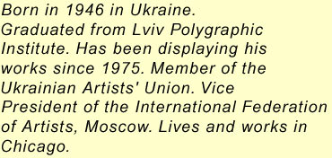 Born in 1946 in Ukraine.Graduated from Lviv PolygraphicInstitute. Has been displaying hisworks since 1975. Member of theUkrainian Artists' Union. VicePresident of the International Federationof Artists, Moscow. Lives and works inChicago.